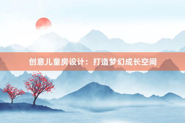 创意儿童房设计：打造梦幻成长空间